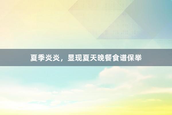 夏季炎炎，显现夏天晚餐食谱保举